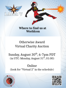 Where to find us at Worldcon: Otherwise Award Virtual Charity Auction Sunday, August 30th, 6-7pm PDT (or: Monday, August 31st at 01:00 UTC) Online (look for "webinars" in the schedule) [LACon V logo, Otherwise Award logo, Space Babe illustration, QR Code for lacon.org ]